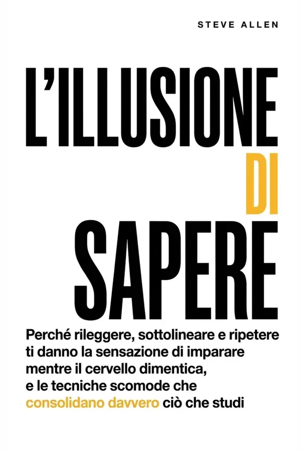 Copertina dell'ebook L'illusione di sapere: Perché rileggere, sottolineare e ripetere ti danno la sensazione di imparare mentre il cervello dimentica, e le tecniche scomode che consolidano davvero ciò che studi di Steve Allen